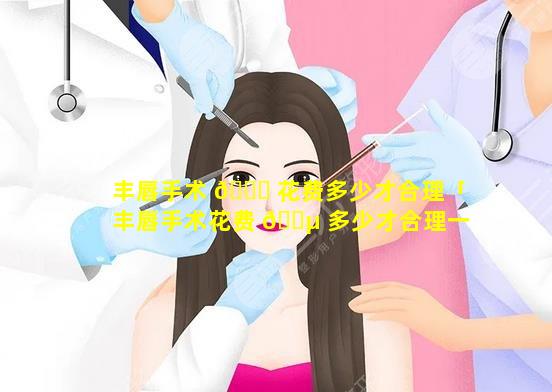 丰唇手术 🍀 花费多少才合理「丰唇手术花费 🐵 多少才合理一点」